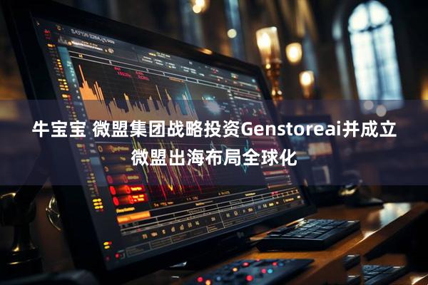 牛宝宝 微盟集团战略投资Genstoreai并成立微盟出海布局全球化