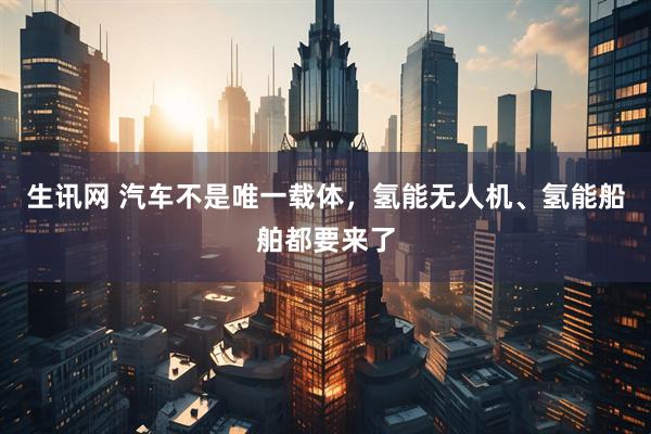 生讯网 汽车不是唯一载体，氢能无人机、氢能船舶都要来了