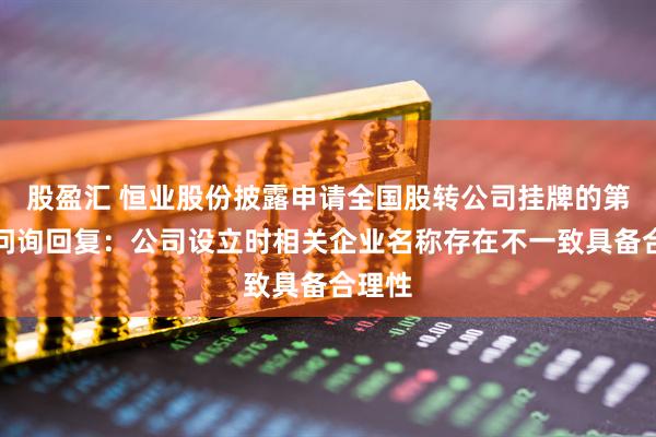 股盈汇 恒业股份披露申请全国股转公司挂牌的第一轮问询回复:公司设立时相关企业名称存在不一致具备合理性