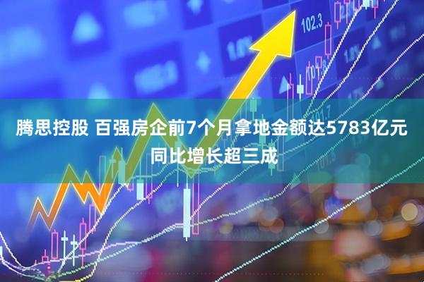 腾思控股 百强房企前7个月拿地金额达5783亿元 同比增长超三成
