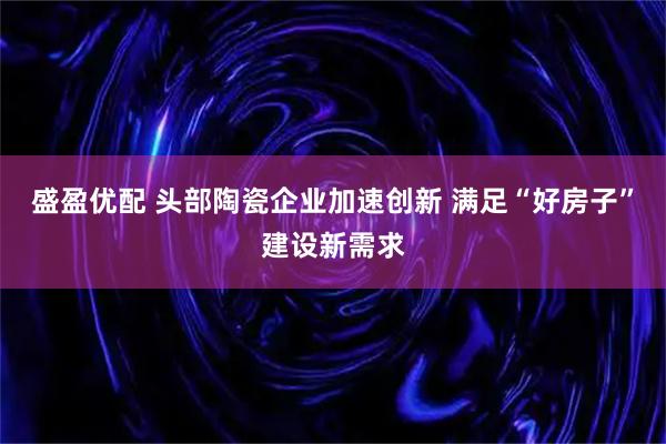盛盈优配 头部陶瓷企业加速创新 满足“好房子”建设新需求
