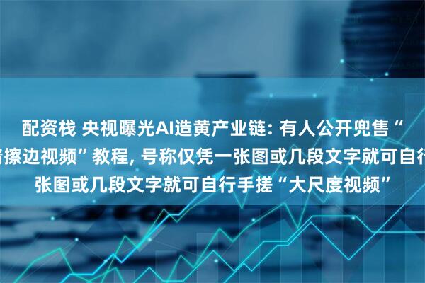 配资栈 央视曝光AI造黄产业链: 有人公开兜售“利用AI技术制作色情擦边视频”教程, 号称仅凭一张图或几段文字就可自行手搓“大尺度视频”