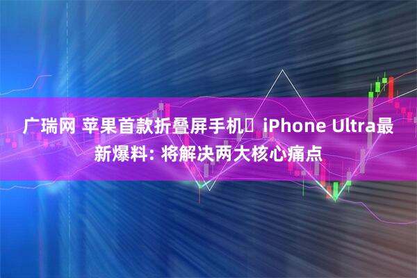 广瑞网 苹果首款折叠屏手机iPhone Ultra最新爆料: 将解决两大核心痛点