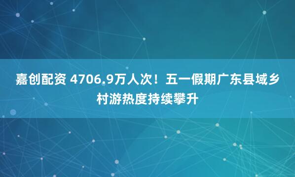 嘉创配资 4706.9万人次！五一假期广东县域乡村游热度持续攀升