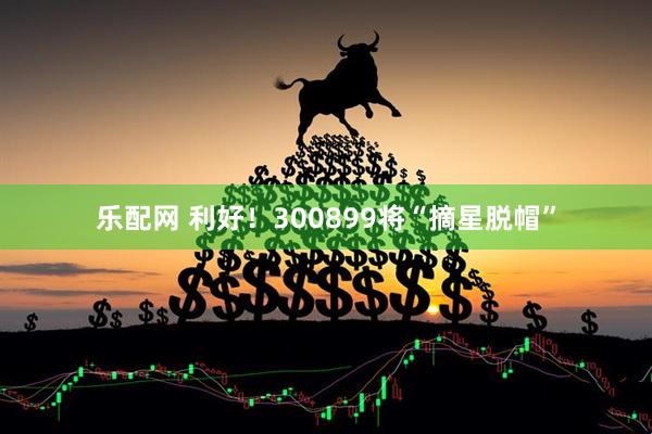 乐配网 利好！300899将“摘星脱帽”