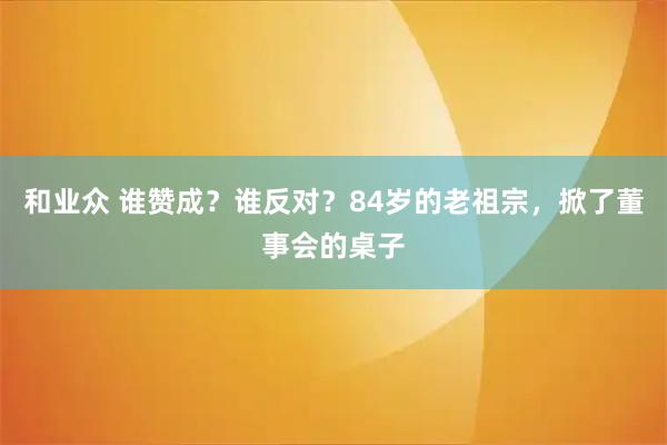 和业众 谁赞成？谁反对？84岁的老祖宗，掀了董事会的桌子