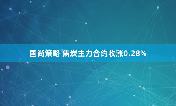 国尚策略 焦炭主力合约收涨0.28%