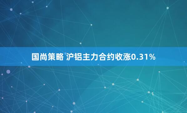 国尚策略 沪铝主力合约收涨0.31%