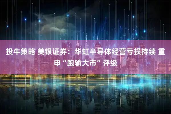 投牛策略 美银证券：华虹半导体经营亏损持续 重申“跑输大市”评级