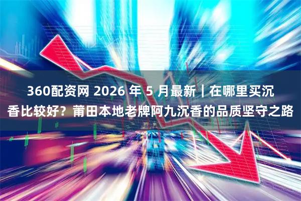 360配资网 2026 年 5 月最新｜在哪里买沉香比较好？莆田本地老牌阿九沉香的品质坚守之路