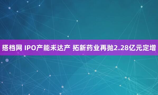 搭档网 IPO产能未达产 拓新药业再抛2.28亿元定增