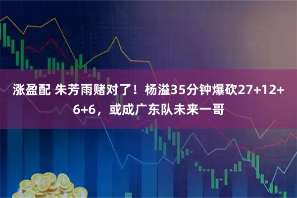 涨盈配 朱芳雨赌对了！杨溢35分钟爆砍27+12+6+6，或成广东队未来一哥