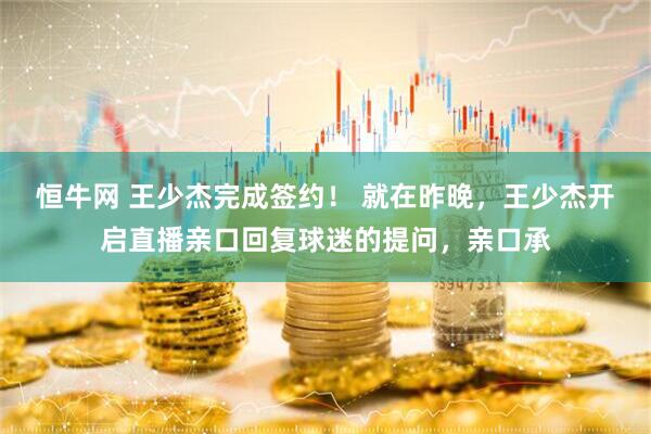 恒牛网 王少杰完成签约！ 就在昨晚，王少杰开启直播亲口回复球迷的提问，亲口承