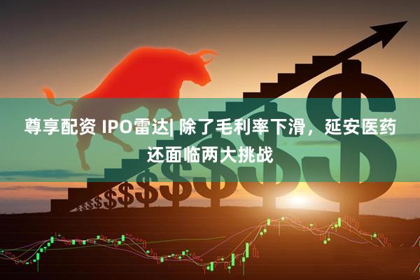 尊享配资 IPO雷达| 除了毛利率下滑，延安医药还面临两大挑战