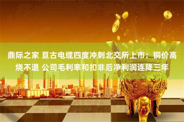 鼎际之家 亘古电缆四度冲刺北交所上市：铜价高烧不退 公司毛利率和扣非后净利润连降三年