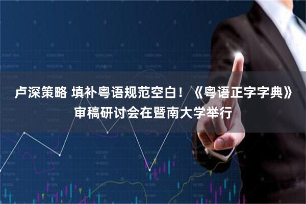 卢深策略 填补粤语规范空白!《粤语正字字典》审稿研讨会在暨南大学举行