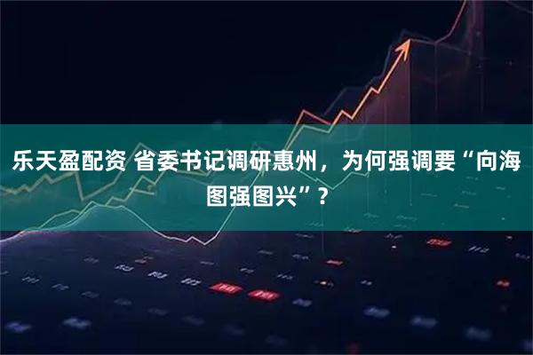 乐天盈配资 省委书记调研惠州，为何强调要“向海图强图兴”？