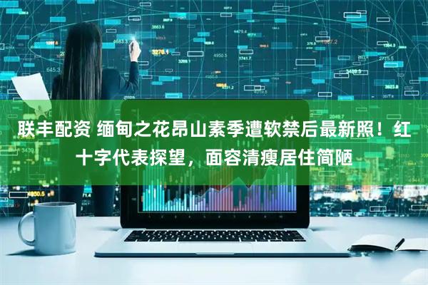 联丰配资 缅甸之花昂山素季遭软禁后最新照！红十字代表探望，面容清瘦居住简陋