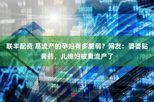 联丰配资 易流产的孕妇有多脆弱？网友：婆婆贴膏药，儿媳妇被熏流产了