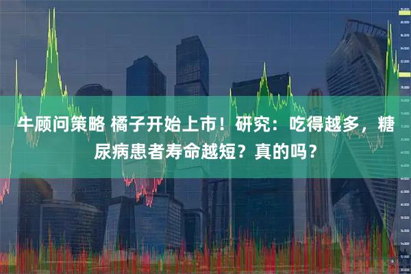 牛顾问策略 橘子开始上市！研究：吃得越多，糖尿病患者寿命越短？真的吗？