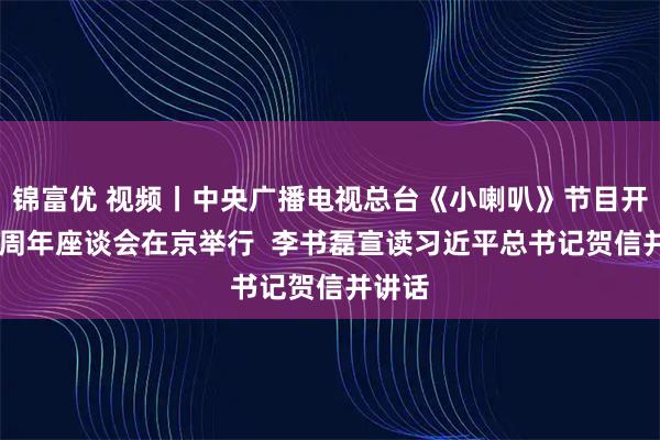 锦富优 视频丨中央广播电视总台《小喇叭》节目开播70周年座谈会在京举行  李书磊宣读习近平总书记贺信并讲话